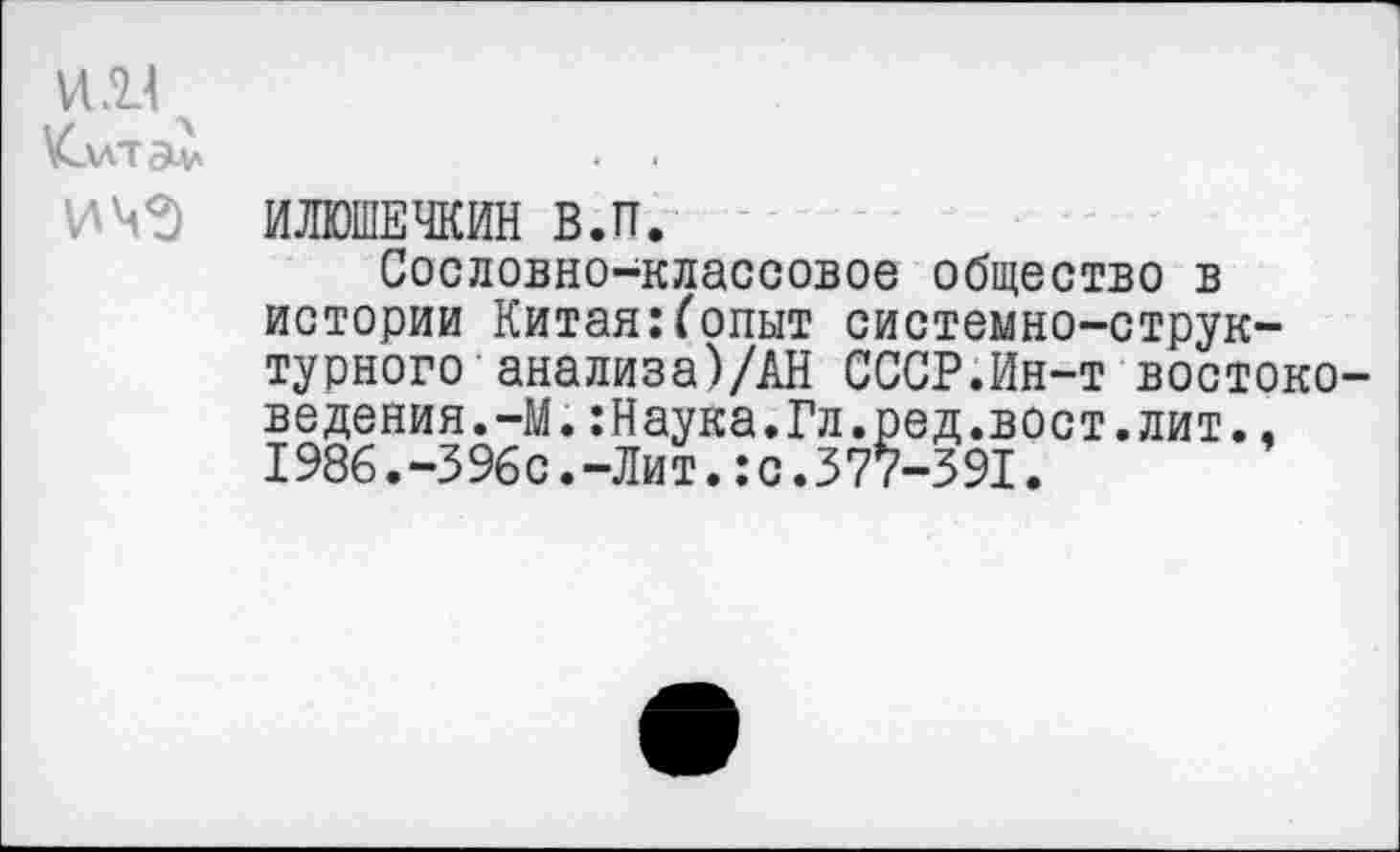 ﻿ИИ ч \Cu-rav
ИЧЗ
ИЛЮШЕЧКИН В.П.
Сословно-классовое общество в истории Китая:(опыт системно-структурного анализа)/АН СССР.Ин-т востоковедения.-М. :Наука.Гл.ред.вост. лит. , 1986.-396с.-Лит.:с.377-391.